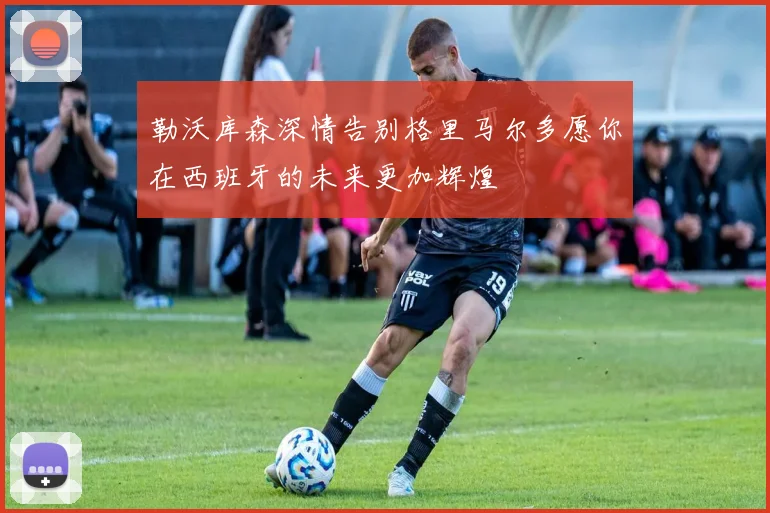 勒沃库森深情告别格里马尔多愿你在西班牙的未来更加辉煌