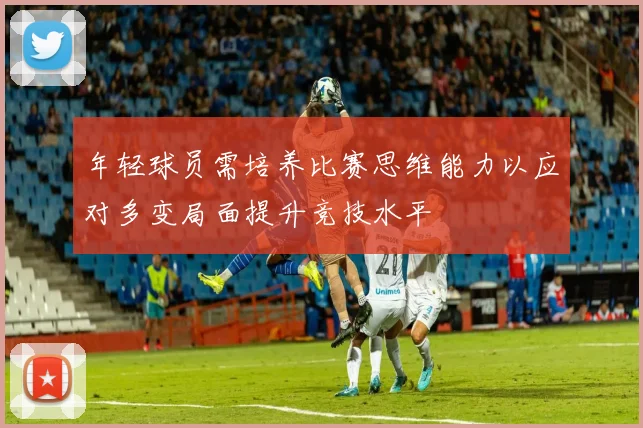 年轻球员需培养比赛思维能力以应对多变局面提升竞技水平