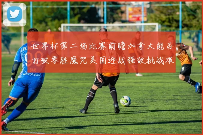 世界杯第二场比赛前瞻加拿大能否打破零胜魔咒美国迎战强敌挑战艰巨