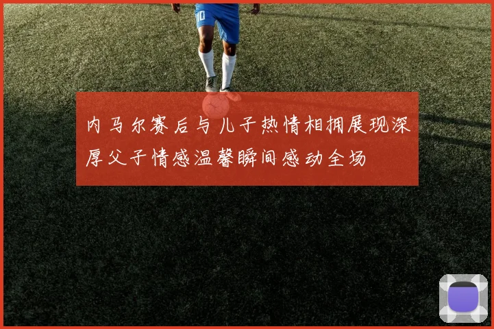 内马尔赛后与儿子热情相拥展现深厚父子情感温馨瞬间感动全场