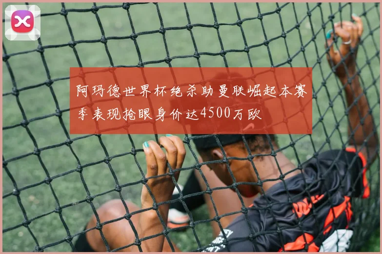 阿玛德世界杯绝杀助曼联崛起本赛季表现抢眼身价达4500万欧