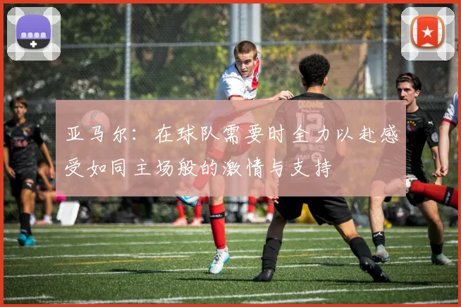 亚马尔：在球队需要时全力以赴感受如同主场般的激情与支持
