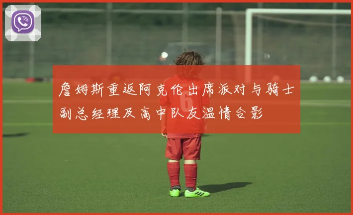 詹姆斯重返阿克伦出席派对与骑士副总经理及高中队友温情合影