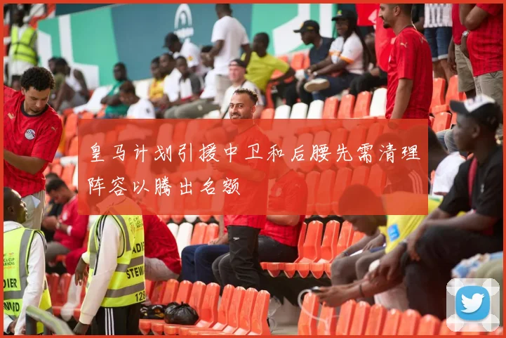 皇马计划引援中卫和后腰先需清理阵容以腾出名额