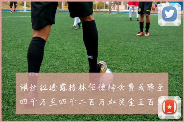 佩杜拉透露格林伍德转会费或降至四千万至四千二百万加奖金五百万至六百万