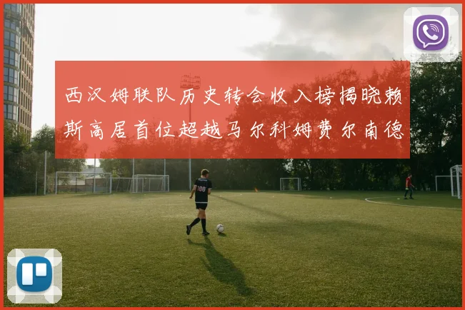 西汉姆联队历史转会收入榜揭晓赖斯高居首位超越马尔科姆费尔南德斯